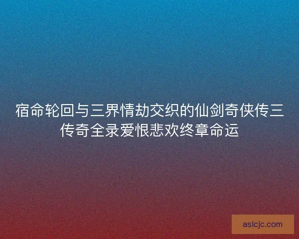 宿命轮回与三界情劫交织的仙剑奇侠传三传奇全录爱恨悲欢终章命运