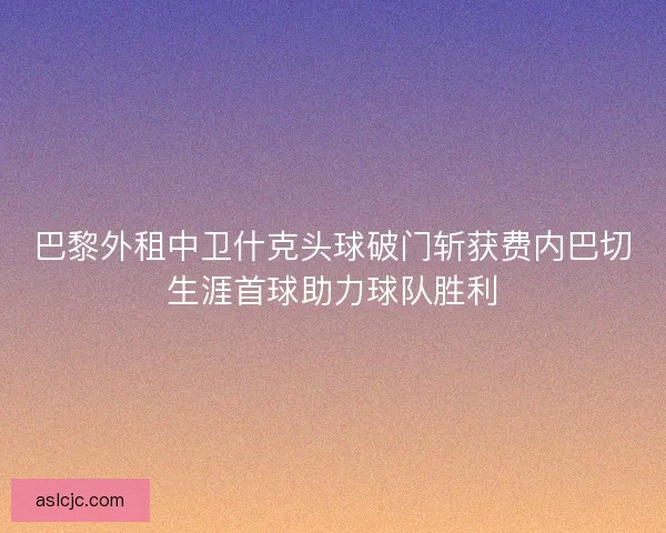 巴黎外租中卫什克头球破门斩获费内巴切生涯首球助力球队胜利