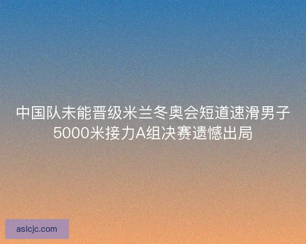中国队未能晋级米兰冬奥会短道速滑男子5000米接力A组决赛遗憾出局