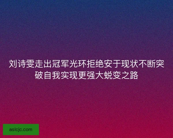 刘诗雯走出冠军光环拒绝安于现状不断突破自我实现更强大蜕变之路