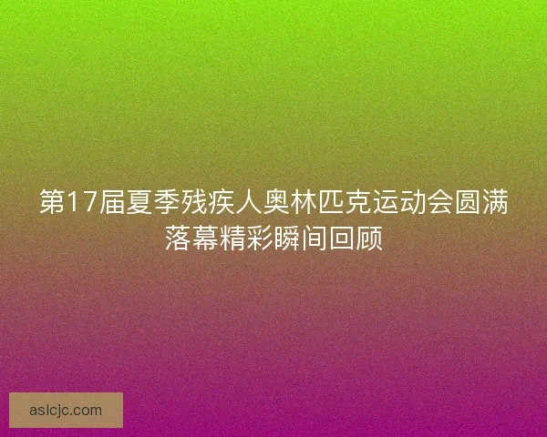 第17届夏季残疾人奥林匹克运动会圆满落幕精彩瞬间回顾