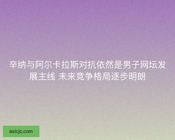 辛纳与阿尔卡拉斯对抗依然是男子网坛发展主线 未来竞争格局逐步明朗